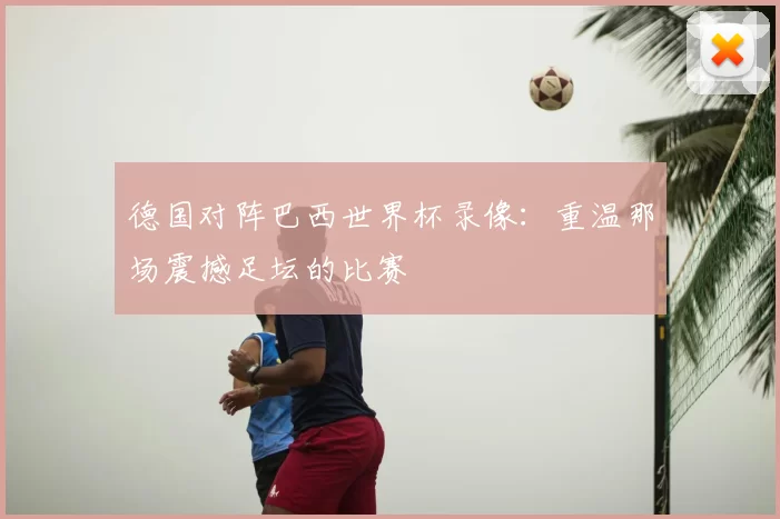 德国对阵巴西世界杯录像:重温那场震撼足坛的比赛