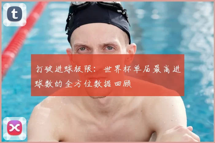 打破进球极限:世界杯单届最高进球数的全方位数据回顾