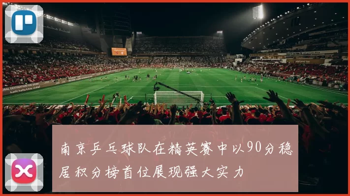 南京乒乓球队在精英赛中以90分稳居积分榜首位展现强大实力