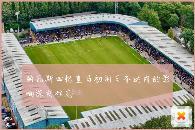 纳瓦斯回忆皇马初训日齐达内的影响深刻难忘